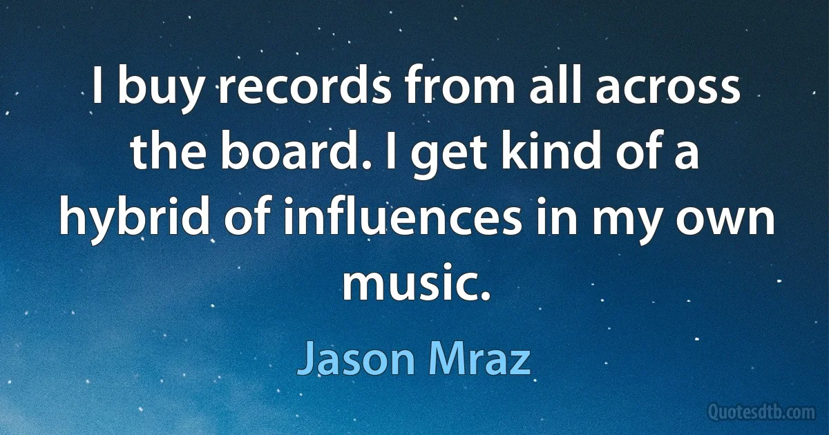 I buy records from all across the board. I get kind of a hybrid of influences in my own music. (Jason Mraz)