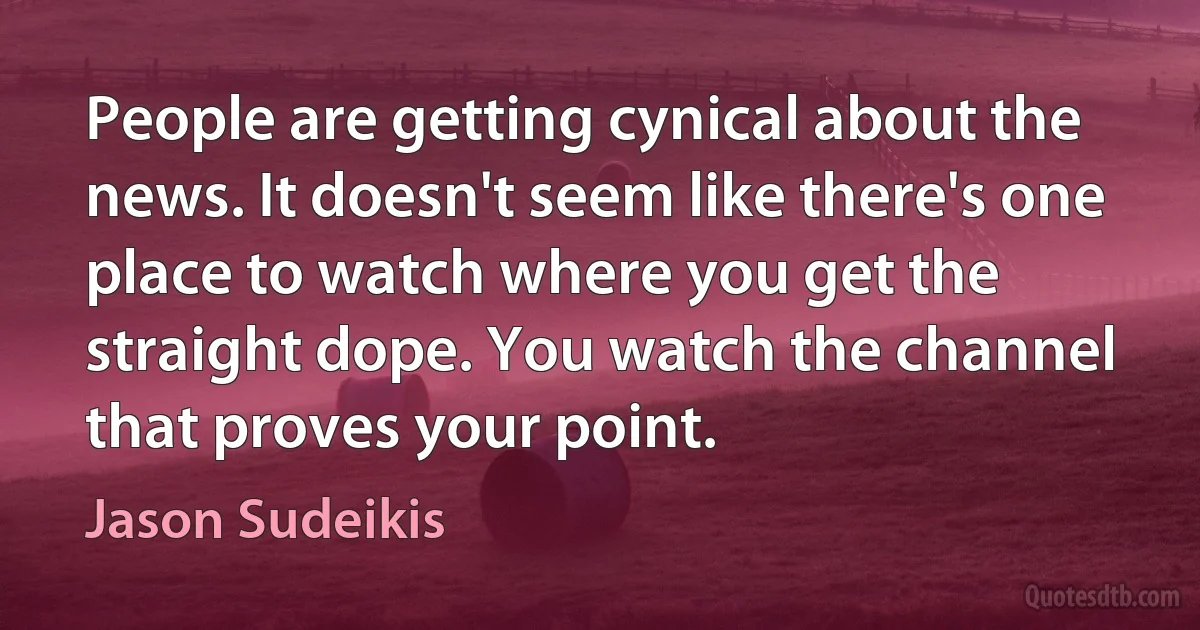 People are getting cynical about the news. It doesn't seem like there's one place to watch where you get the straight dope. You watch the channel that proves your point. (Jason Sudeikis)