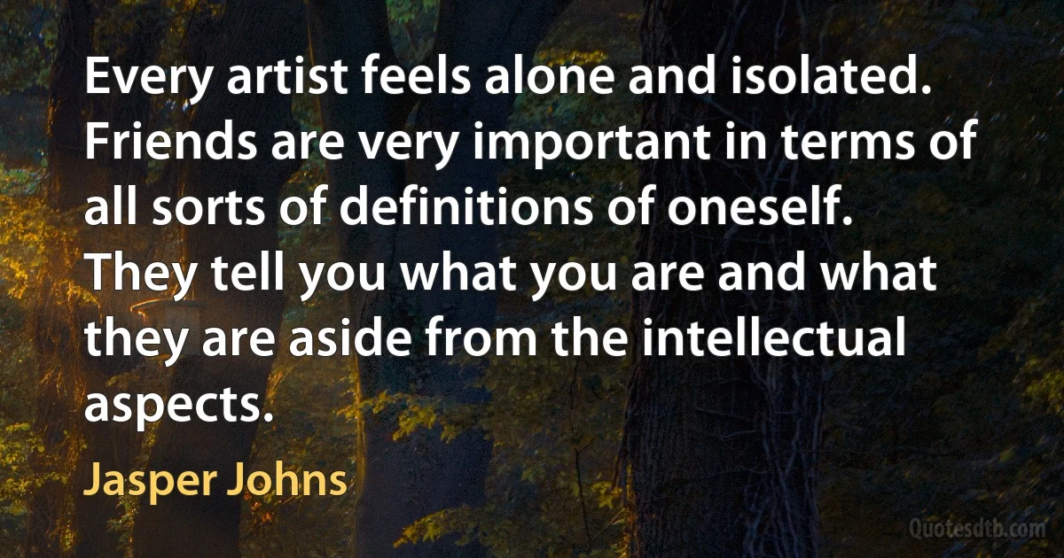 Every artist feels alone and isolated. Friends are very important in terms of all sorts of definitions of oneself. They tell you what you are and what they are aside from the intellectual aspects. (Jasper Johns)