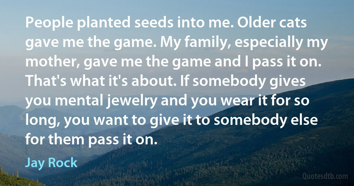 People planted seeds into me. Older cats gave me the game. My family, especially my mother, gave me the game and I pass it on. That's what it's about. If somebody gives you mental jewelry and you wear it for so long, you want to give it to somebody else for them pass it on. (Jay Rock)