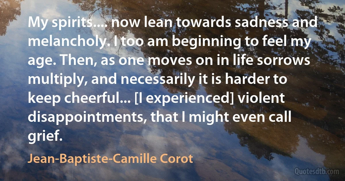 My spirits.... now lean towards sadness and melancholy. I too am beginning to feel my age. Then, as one moves on in life sorrows multiply, and necessarily it is harder to keep cheerful... [I experienced] violent disappointments, that I might even call grief. (Jean-Baptiste-Camille Corot)