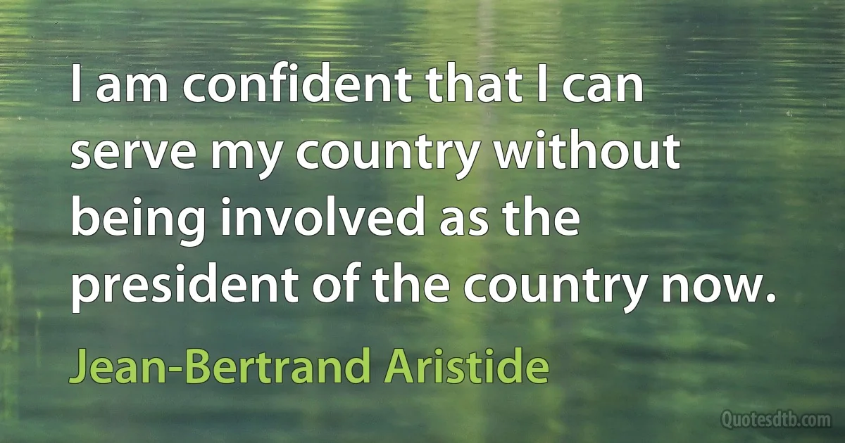 I am confident that I can serve my country without being involved as the president of the country now. (Jean-Bertrand Aristide)