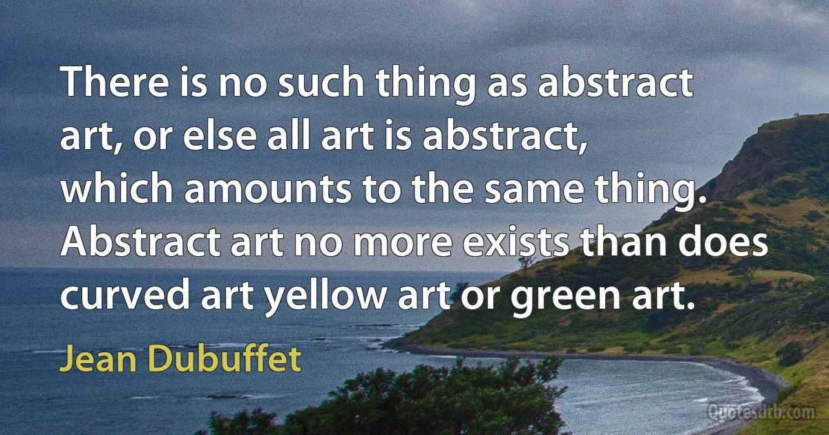 There is no such thing as abstract art, or else all art is abstract, which amounts to the same thing. Abstract art no more exists than does curved art yellow art or green art. (Jean Dubuffet)