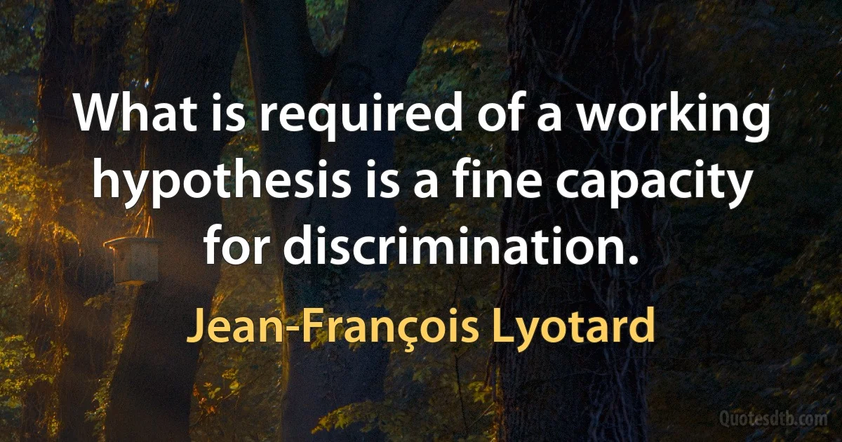 What is required of a working hypothesis is a fine capacity for discrimination. (Jean-François Lyotard)