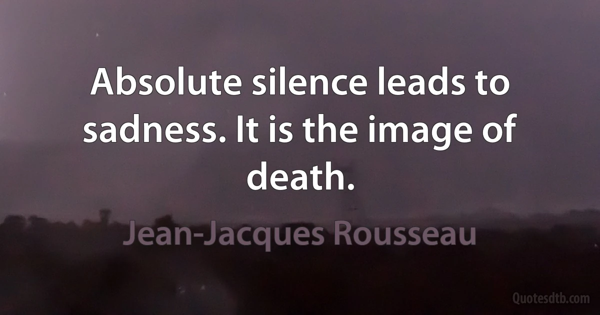 Absolute silence leads to sadness. It is the image of death. (Jean-Jacques Rousseau)