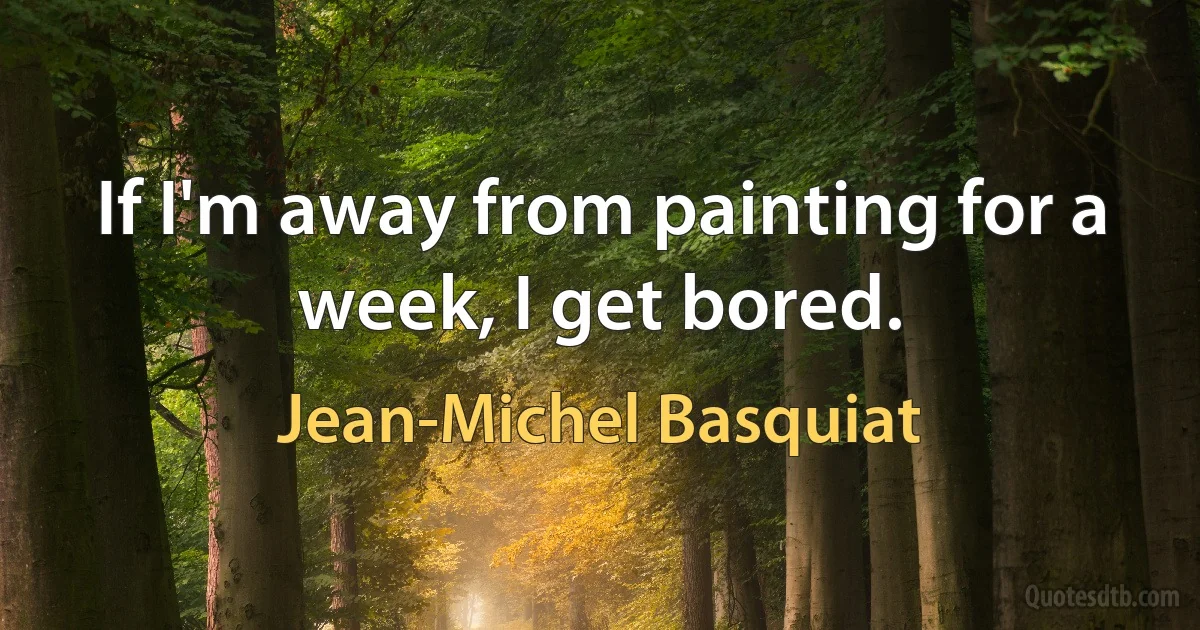 If I'm away from painting for a week, I get bored. (Jean-Michel Basquiat)