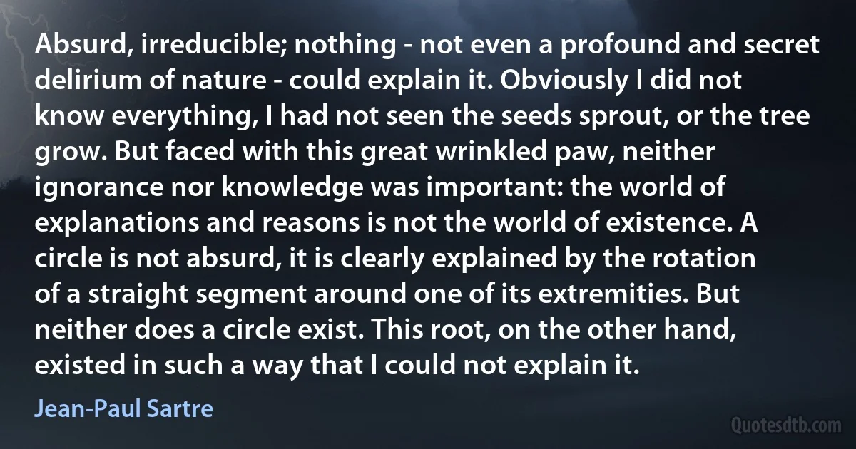 Absurd, irreducible; nothing - not even a profound and secret delirium of nature - could explain it. Obviously I did not know everything, I had not seen the seeds sprout, or the tree grow. But faced with this great wrinkled paw, neither ignorance nor knowledge was important: the world of explanations and reasons is not the world of existence. A circle is not absurd, it is clearly explained by the rotation of a straight segment around one of its extremities. But neither does a circle exist. This root, on the other hand, existed in such a way that I could not explain it. (Jean-Paul Sartre)