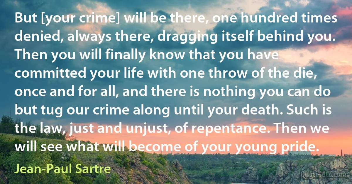 But [your crime] will be there, one hundred times denied, always there, dragging itself behind you. Then you will finally know that you have committed your life with one throw of the die, once and for all, and there is nothing you can do but tug our crime along until your death. Such is the law, just and unjust, of repentance. Then we will see what will become of your young pride. (Jean-Paul Sartre)