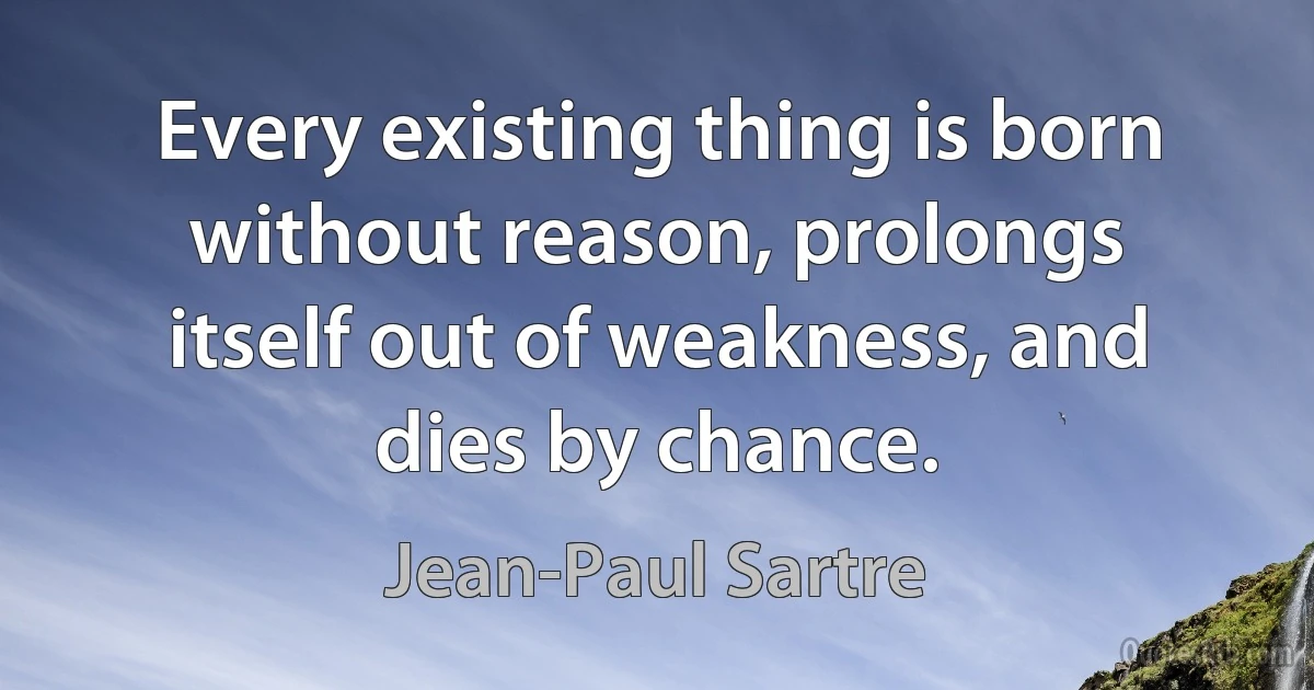 Every existing thing is born without reason, prolongs itself out of weakness, and dies by chance. (Jean-Paul Sartre)