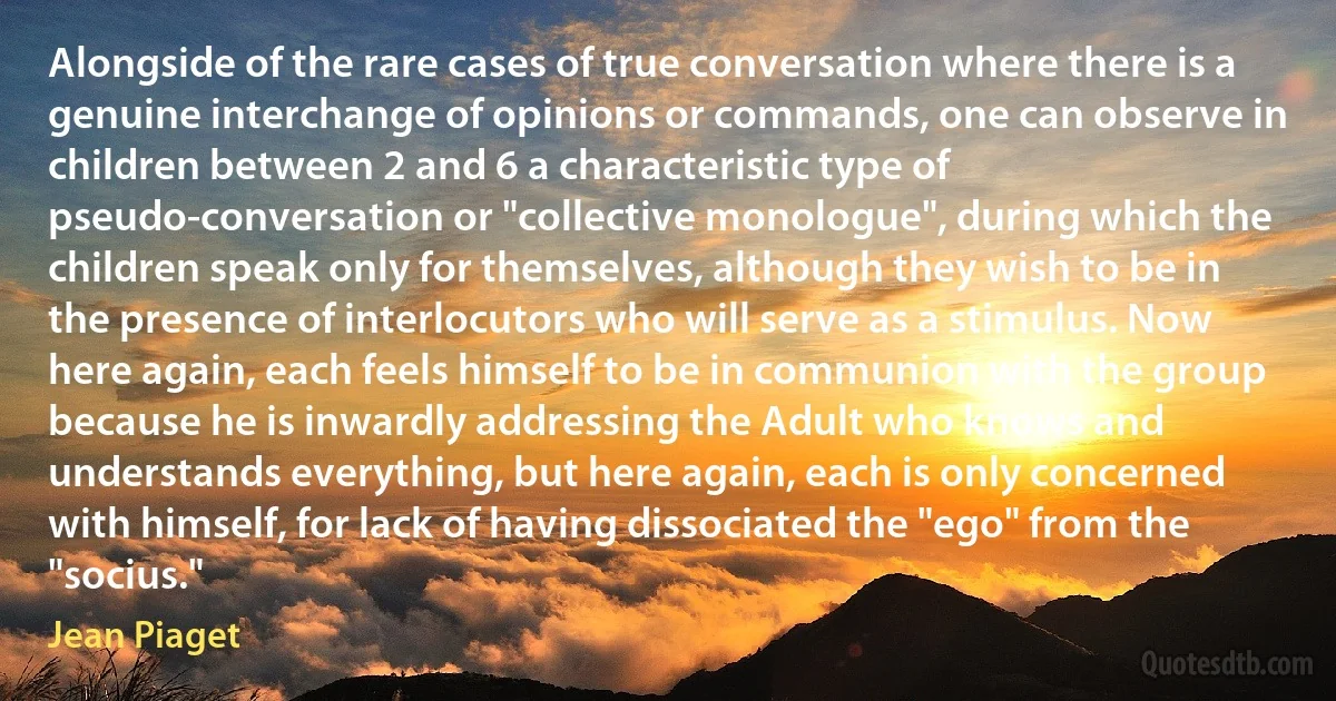 Alongside of the rare cases of true conversation where there is a genuine interchange of opinions or commands, one can observe in children between 2 and 6 a characteristic type of pseudo-conversation or "collective monologue", during which the children speak only for themselves, although they wish to be in the presence of interlocutors who will serve as a stimulus. Now here again, each feels himself to be in communion with the group because he is inwardly addressing the Adult who knows and understands everything, but here again, each is only concerned with himself, for lack of having dissociated the "ego" from the "socius." (Jean Piaget)