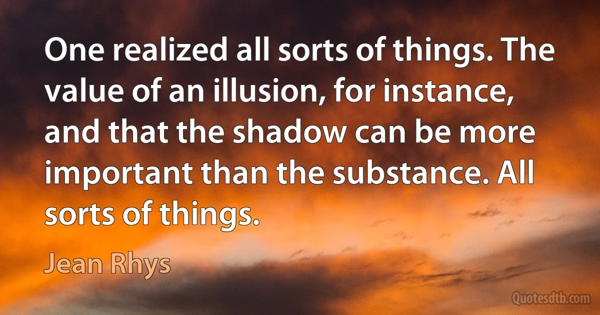 One realized all sorts of things. The value of an illusion, for instance, and that the shadow can be more important than the substance. All sorts of things. (Jean Rhys)