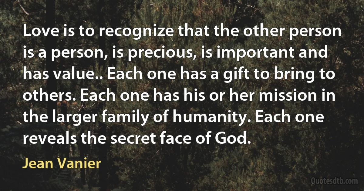 Love is to recognize that the other person is a person, is precious, is important and has value.. Each one has a gift to bring to others. Each one has his or her mission in the larger family of humanity. Each one reveals the secret face of God. (Jean Vanier)