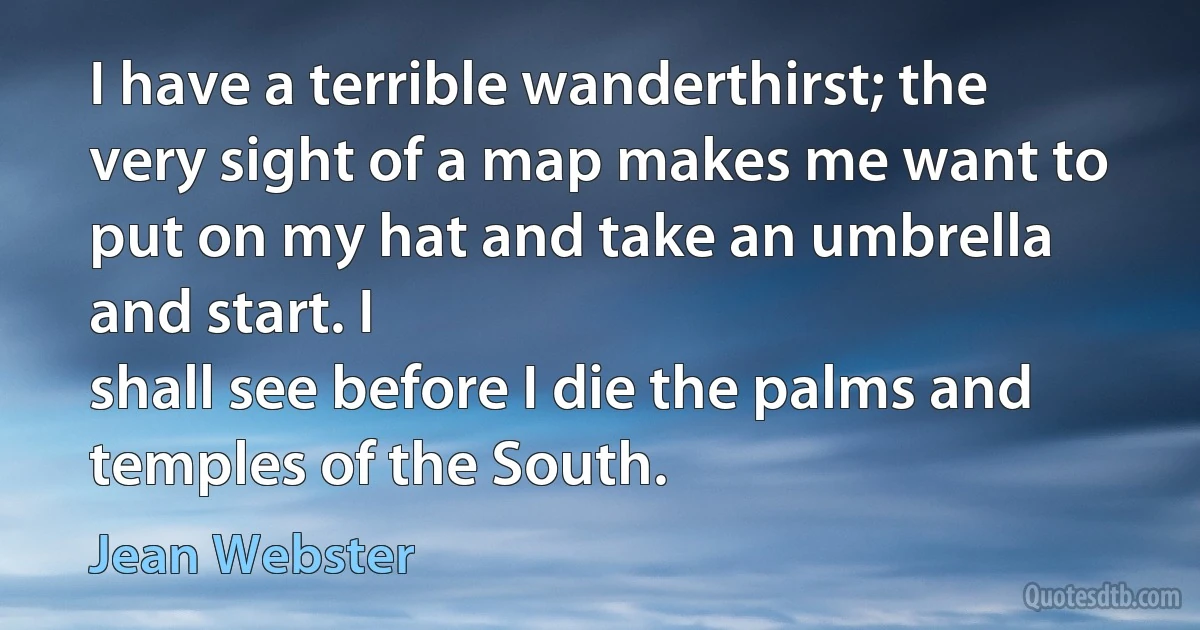 I have a terrible wanderthirst; the very sight of a map makes me want to put on my hat and take an umbrella and start. I
shall see before I die the palms and temples of the South. (Jean Webster)