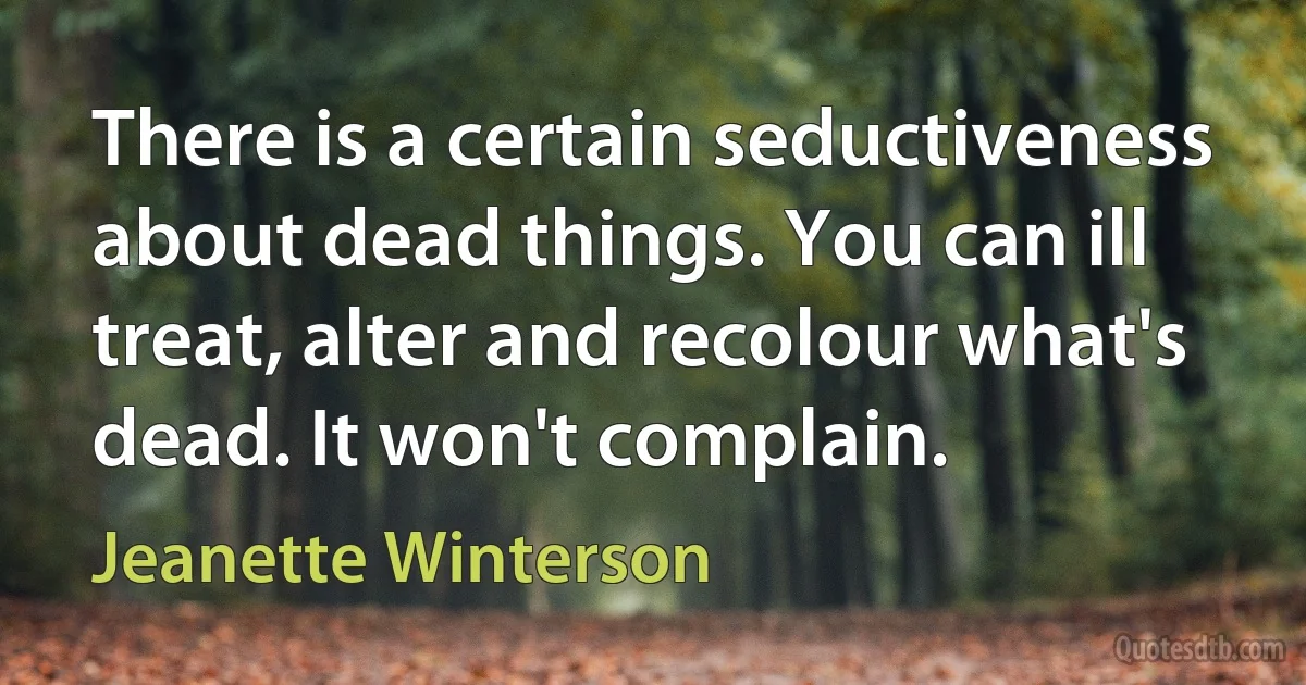 There is a certain seductiveness about dead things. You can ill treat, alter and recolour what's dead. It won't complain. (Jeanette Winterson)