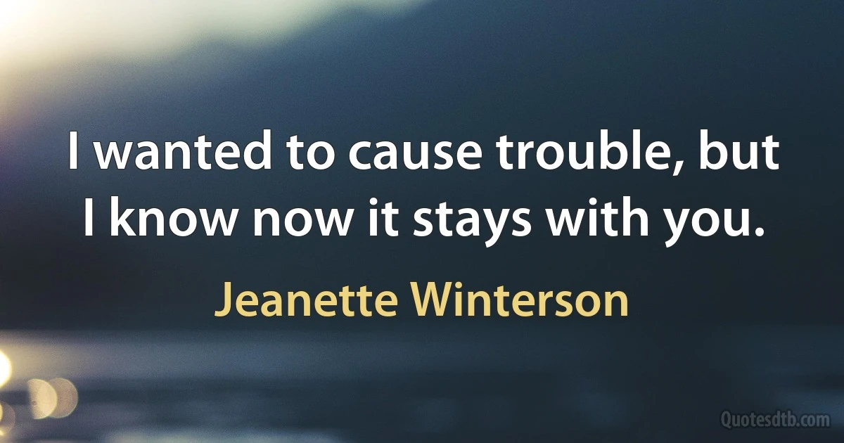 I wanted to cause trouble, but I know now it stays with you. (Jeanette Winterson)