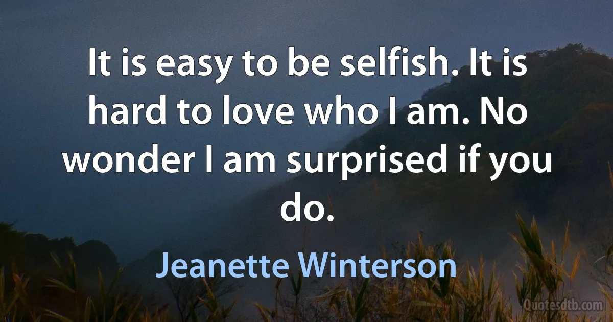 It is easy to be selfish. It is hard to love who I am. No wonder I am surprised if you do. (Jeanette Winterson)