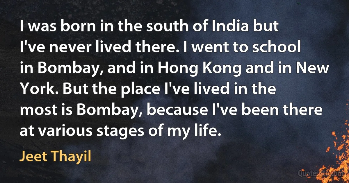 I was born in the south of India but I've never lived there. I went to school in Bombay, and in Hong Kong and in New York. But the place I've lived in the most is Bombay, because I've been there at various stages of my life. (Jeet Thayil)