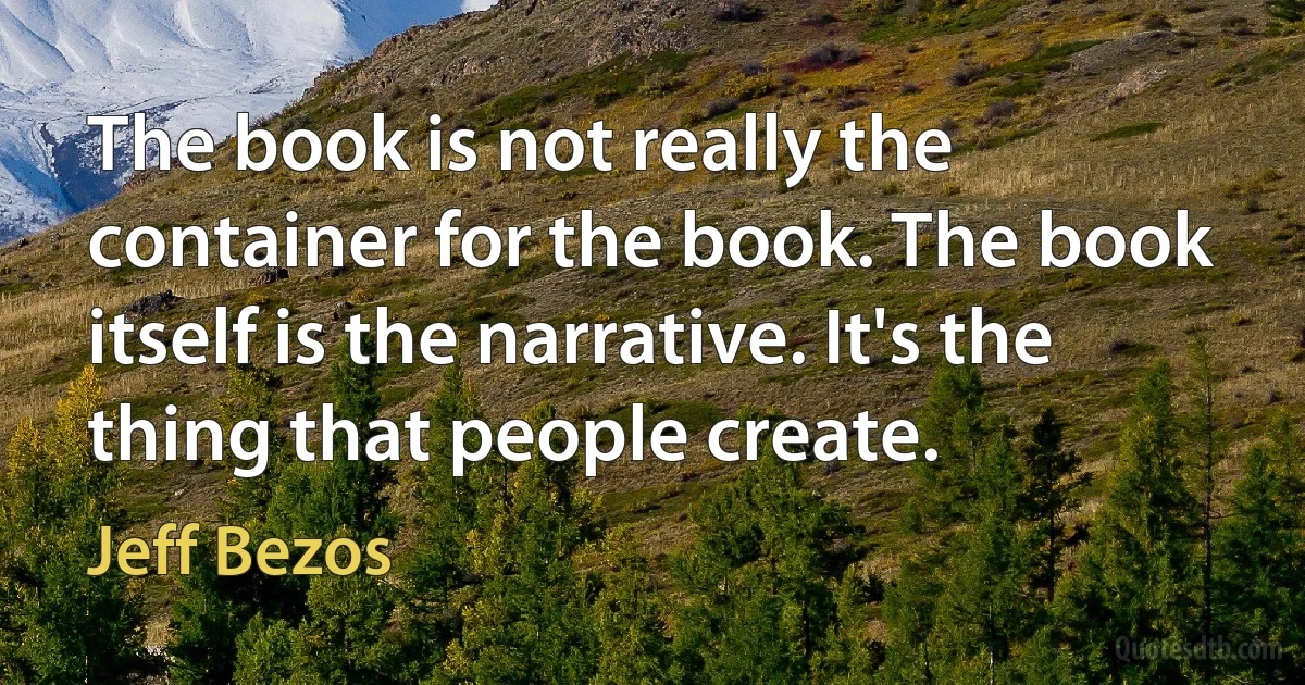 The book is not really the container for the book. The book itself is the narrative. It's the thing that people create. (Jeff Bezos)