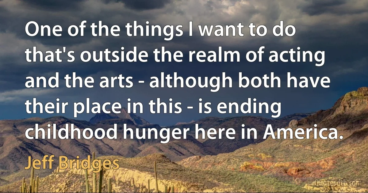 One of the things I want to do that's outside the realm of acting and the arts - although both have their place in this - is ending childhood hunger here in America. (Jeff Bridges)