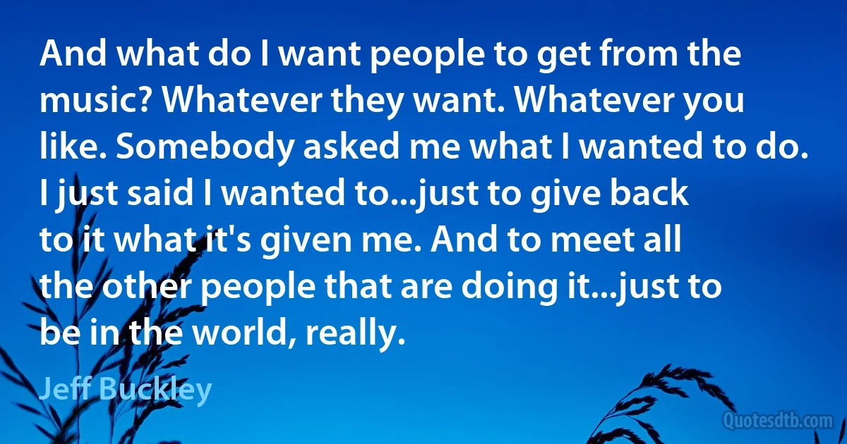 And what do I want people to get from the music? Whatever they want. Whatever you like. Somebody asked me what I wanted to do. I just said I wanted to...just to give back to it what it's given me. And to meet all the other people that are doing it...just to be in the world, really. (Jeff Buckley)