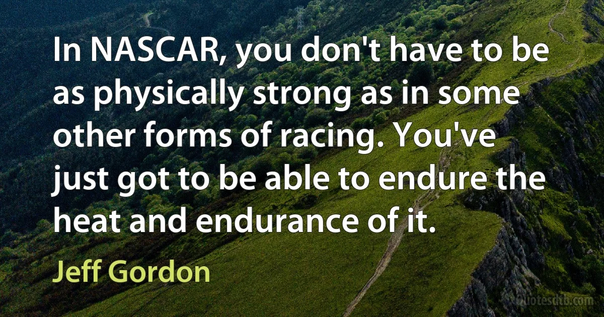 In NASCAR, you don't have to be as physically strong as in some other forms of racing. You've just got to be able to endure the heat and endurance of it. (Jeff Gordon)