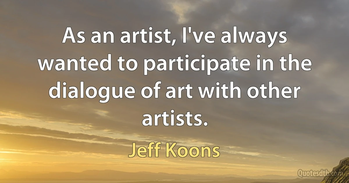 As an artist, I've always wanted to participate in the dialogue of art with other artists. (Jeff Koons)