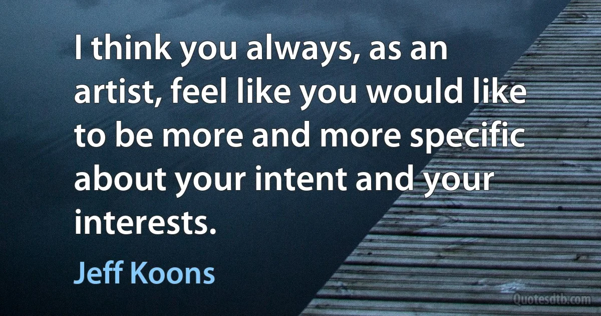 I think you always, as an artist, feel like you would like to be more and more specific about your intent and your interests. (Jeff Koons)