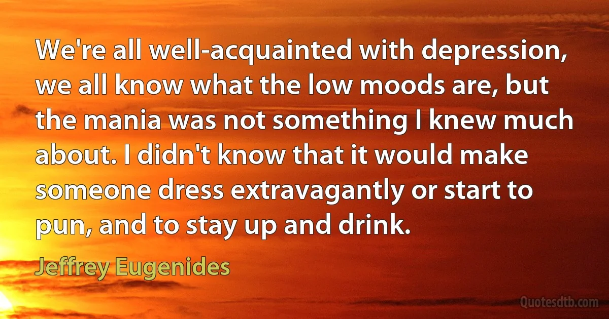 We're all well-acquainted with depression, we all know what the low moods are, but the mania was not something I knew much about. I didn't know that it would make someone dress extravagantly or start to pun, and to stay up and drink. (Jeffrey Eugenides)