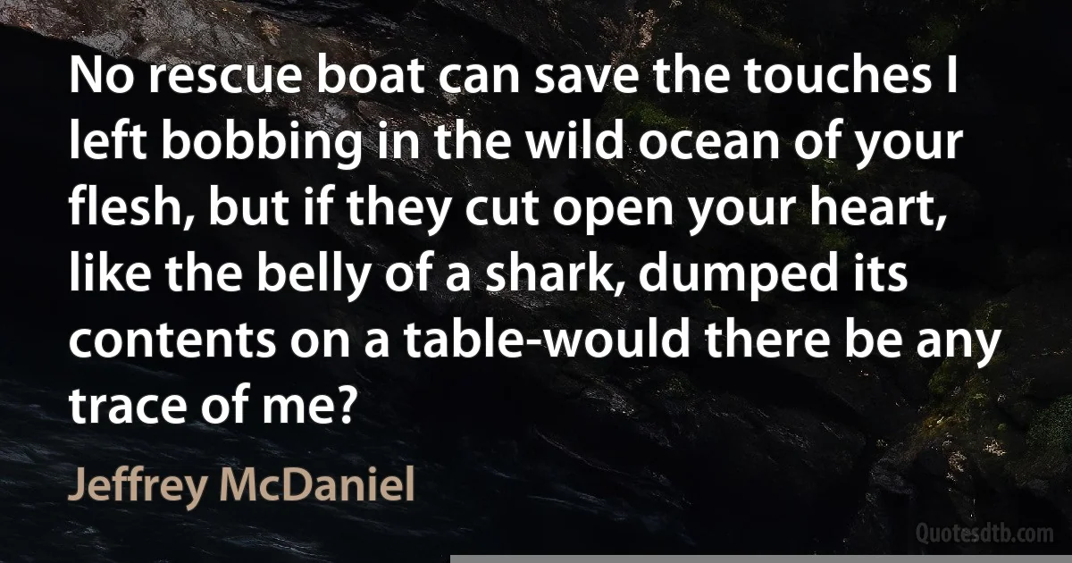 No rescue boat can save the touches I left bobbing in the wild ocean of your flesh, but if they cut open your heart, like the belly of a shark, dumped its contents on a table-would there be any trace of me? (Jeffrey McDaniel)