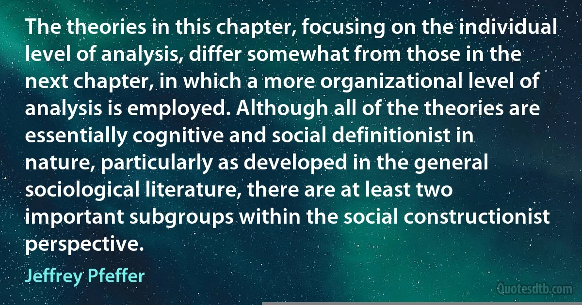 The theories in this chapter, focusing on the individual level of analysis, differ somewhat from those in the next chapter, in which a more organizational level of analysis is employed. Although all of the theories are essentially cognitive and social definitionist in nature, particularly as developed in the general sociological literature, there are at least two important subgroups within the social constructionist perspective. (Jeffrey Pfeffer)