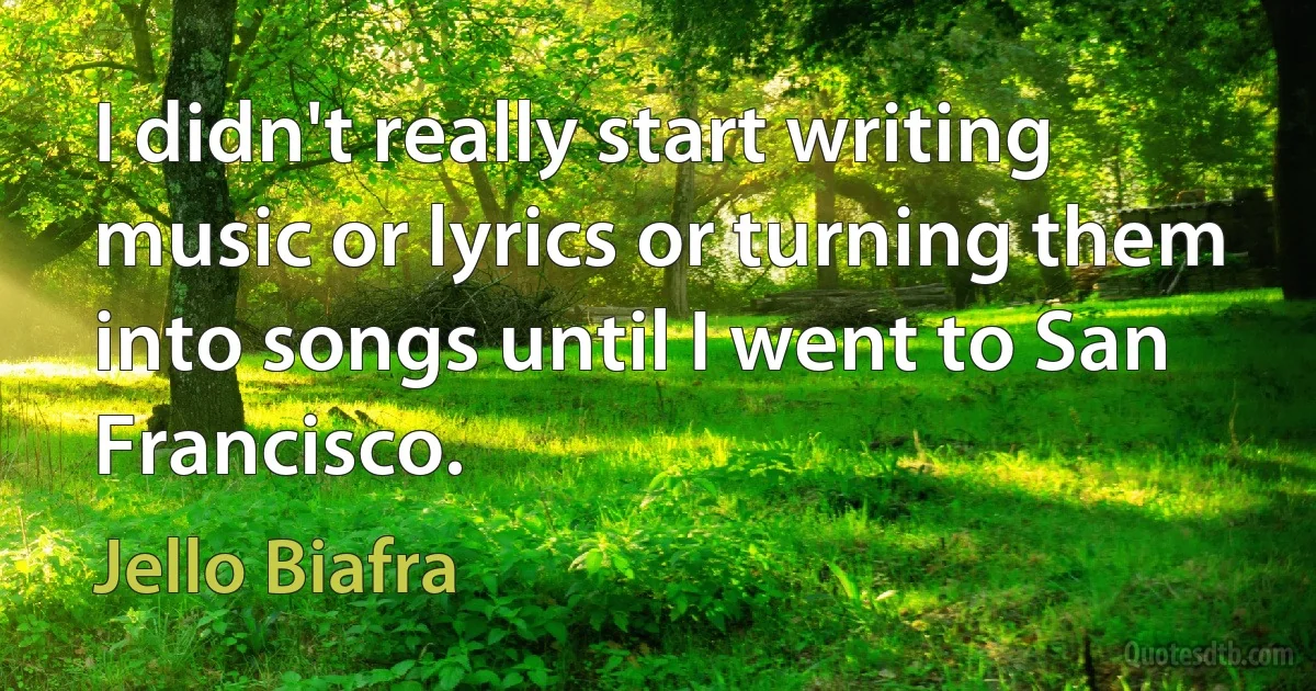 I didn't really start writing music or lyrics or turning them into songs until I went to San Francisco. (Jello Biafra)