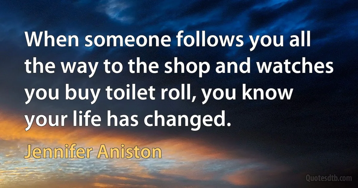 When someone follows you all the way to the shop and watches you buy toilet roll, you know your life has changed. (Jennifer Aniston)