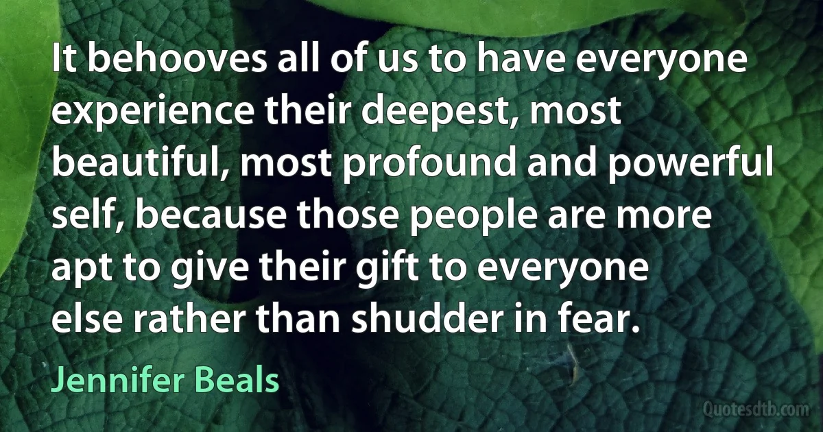 It behooves all of us to have everyone experience their deepest, most beautiful, most profound and powerful self, because those people are more apt to give their gift to everyone else rather than shudder in fear. (Jennifer Beals)