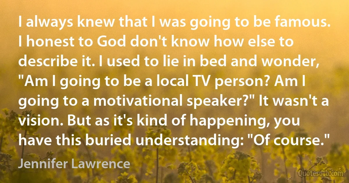 I always knew that I was going to be famous. I honest to God don't know how else to describe it. I used to lie in bed and wonder, "Am I going to be a local TV person? Am I going to a motivational speaker?" It wasn't a vision. But as it's kind of happening, you have this buried understanding: "Of course." (Jennifer Lawrence)