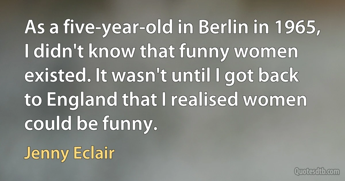 As a five-year-old in Berlin in 1965, I didn't know that funny women existed. It wasn't until I got back to England that I realised women could be funny. (Jenny Eclair)