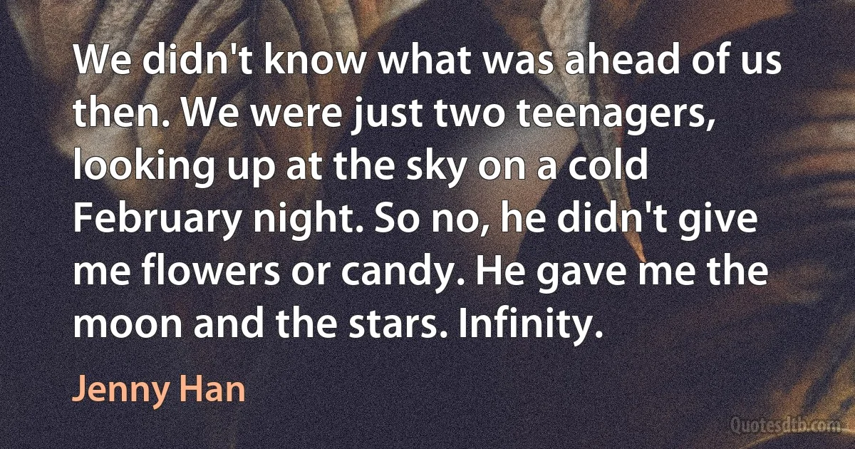 We didn't know what was ahead of us then. We were just two teenagers, looking up at the sky on a cold February night. So no, he didn't give me flowers or candy. He gave me the moon and the stars. Infinity. (Jenny Han)