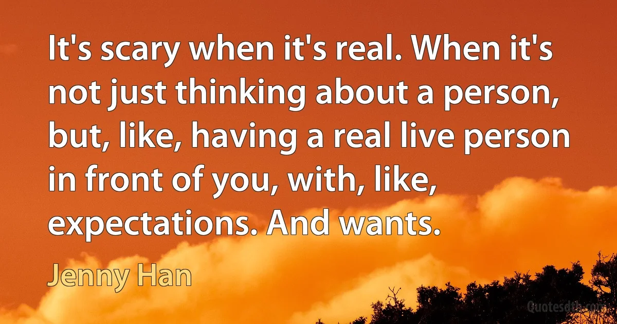 It's scary when it's real. When it's not just thinking about a person, but, like, having a real live person in front of you, with, like, expectations. And wants. (Jenny Han)