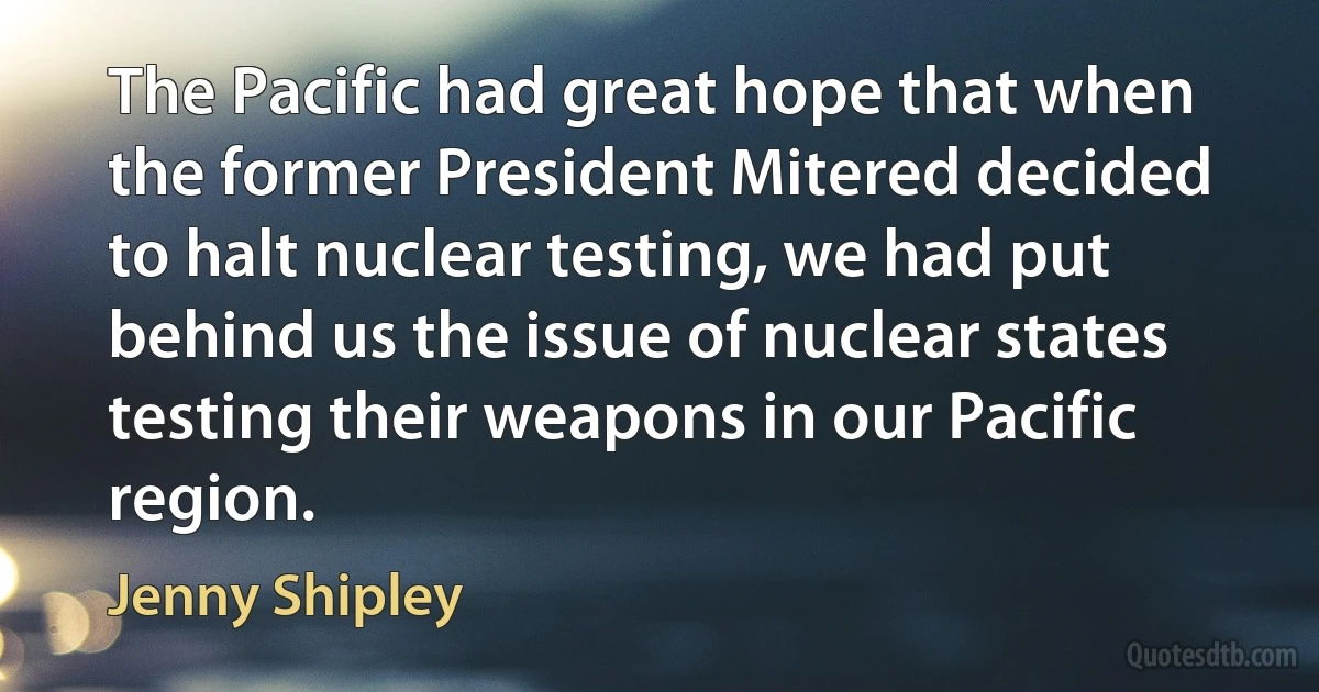 The Pacific had great hope that when the former President Mitered decided to halt nuclear testing, we had put behind us the issue of nuclear states testing their weapons in our Pacific region. (Jenny Shipley)