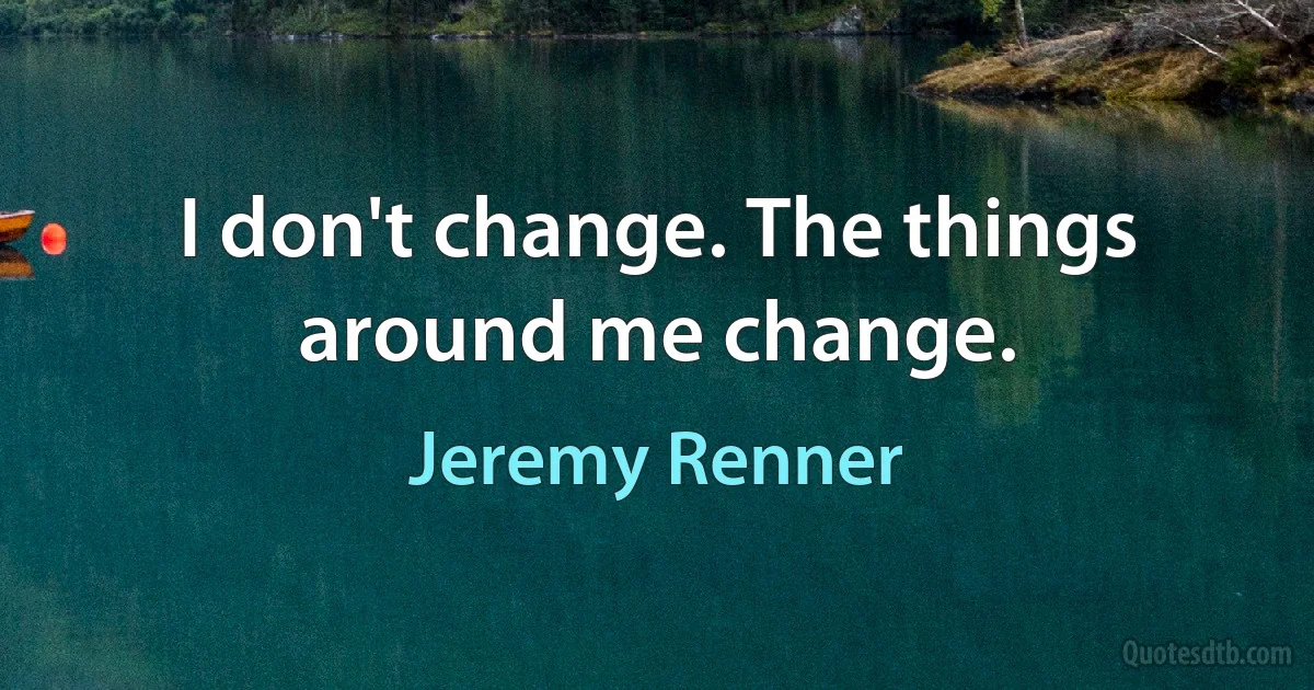 I don't change. The things around me change. (Jeremy Renner)