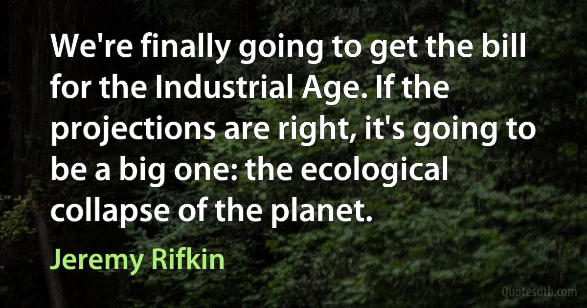 We're finally going to get the bill for the Industrial Age. If the projections are right, it's going to be a big one: the ecological collapse of the planet. (Jeremy Rifkin)