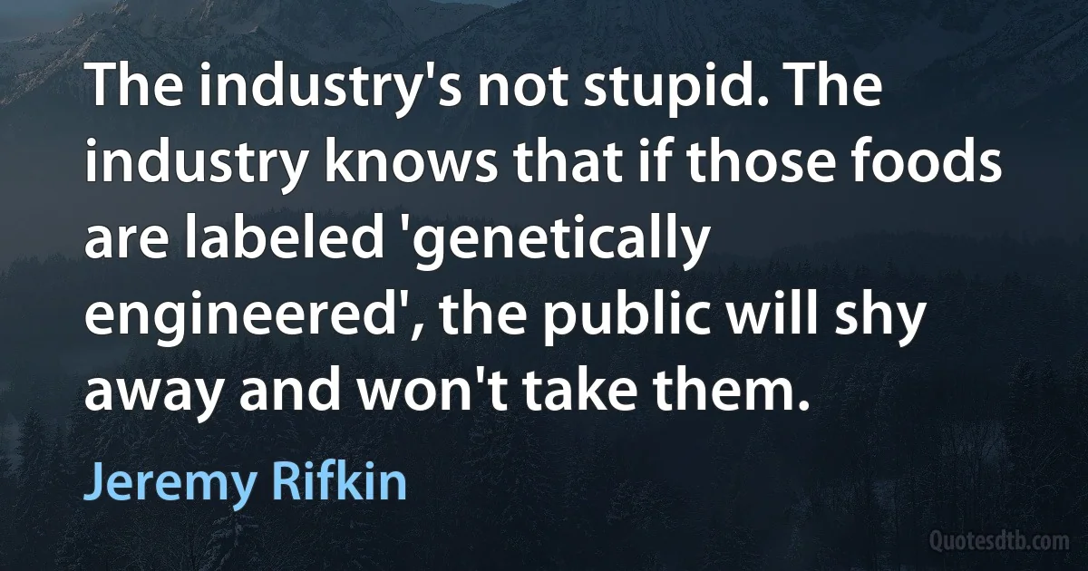 The industry's not stupid. The industry knows that if those foods are labeled 'genetically engineered', the public will shy away and won't take them. (Jeremy Rifkin)