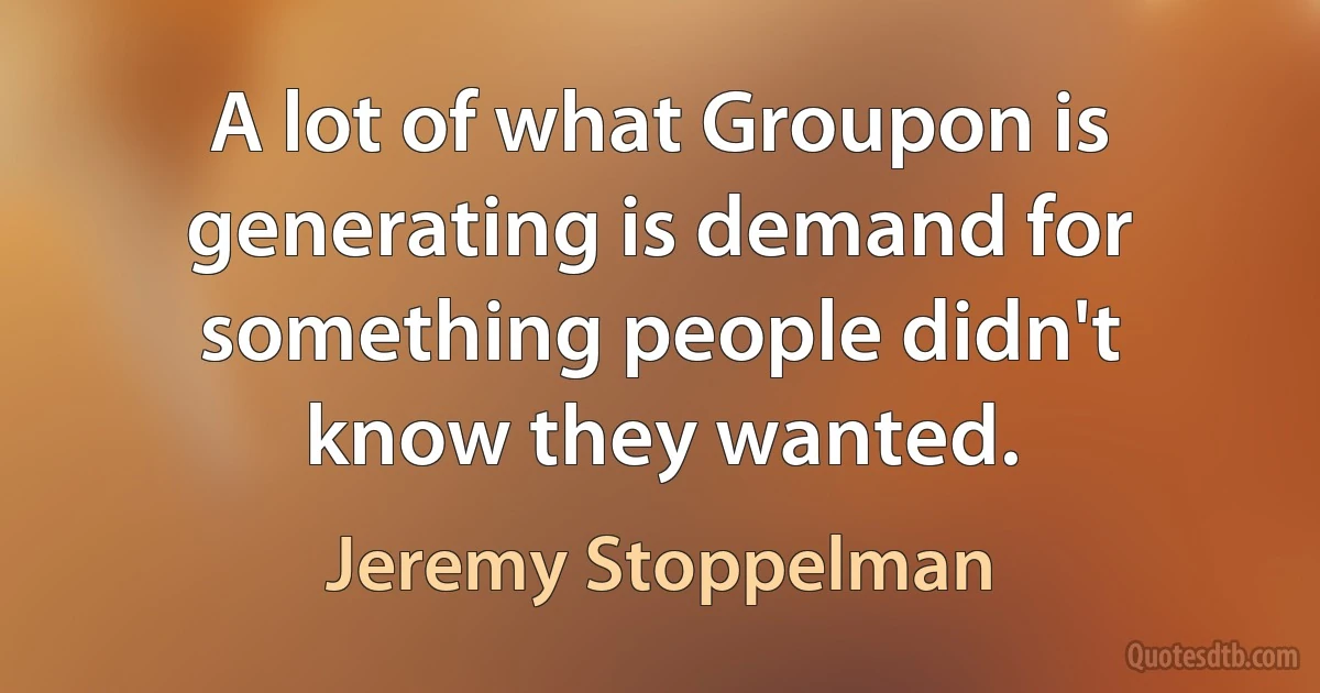 A lot of what Groupon is generating is demand for something people didn't know they wanted. (Jeremy Stoppelman)