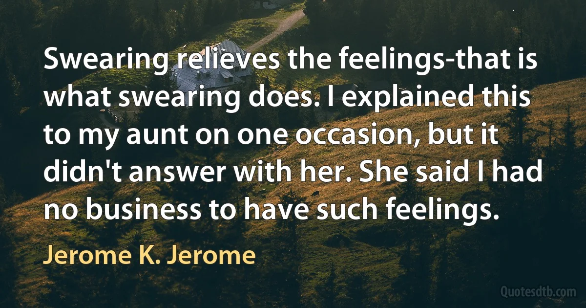 Swearing relieves the feelings-that is what swearing does. I explained this to my aunt on one occasion, but it didn't answer with her. She said I had no business to have such feelings. (Jerome K. Jerome)