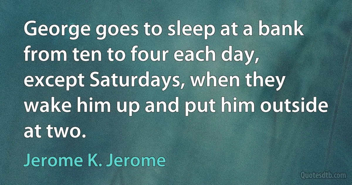 George goes to sleep at a bank from ten to four each day, except Saturdays, when they wake him up and put him outside at two. (Jerome K. Jerome)