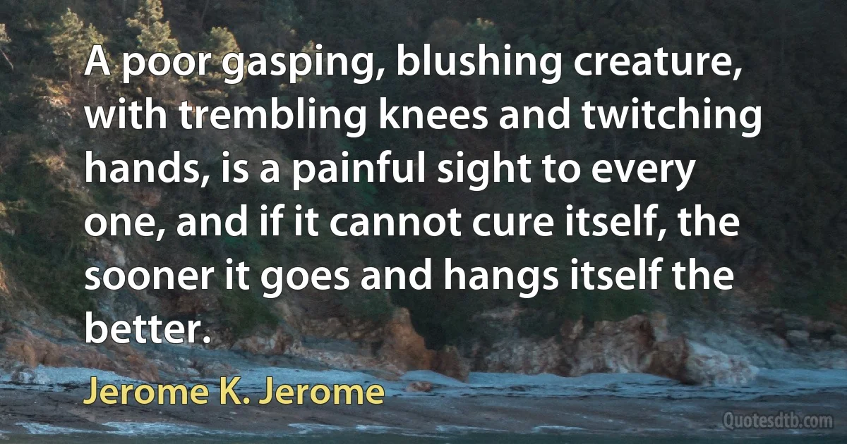 A poor gasping, blushing creature, with trembling knees and twitching hands, is a painful sight to every one, and if it cannot cure itself, the sooner it goes and hangs itself the better. (Jerome K. Jerome)