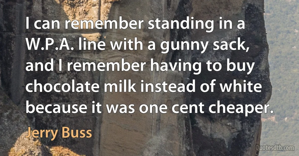 I can remember standing in a W.P.A. line with a gunny sack, and I remember having to buy chocolate milk instead of white because it was one cent cheaper. (Jerry Buss)