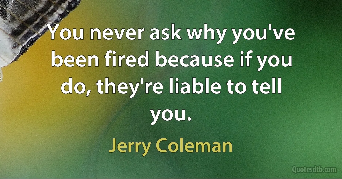 You never ask why you've been fired because if you do, they're liable to tell you. (Jerry Coleman)