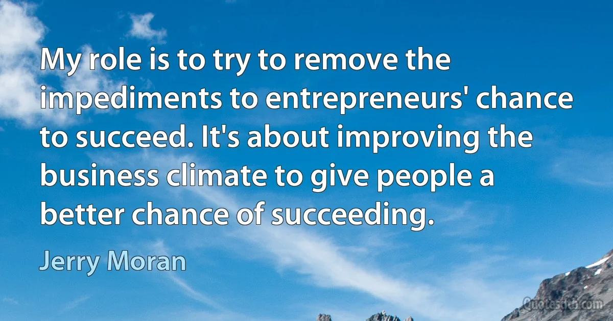 My role is to try to remove the impediments to entrepreneurs' chance to succeed. It's about improving the business climate to give people a better chance of succeeding. (Jerry Moran)