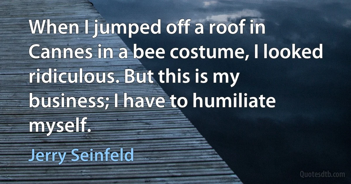 When I jumped off a roof in Cannes in a bee costume, I looked ridiculous. But this is my business; I have to humiliate myself. (Jerry Seinfeld)