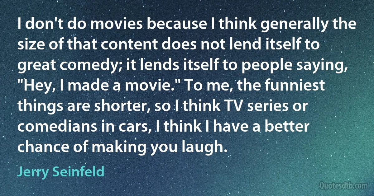 I don't do movies because I think generally the size of that content does not lend itself to great comedy; it lends itself to people saying, "Hey, I made a movie." To me, the funniest things are shorter, so I think TV series or comedians in cars, I think I have a better chance of making you laugh. (Jerry Seinfeld)